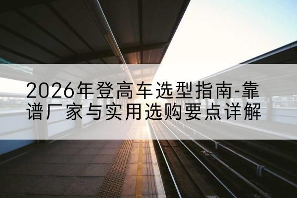 隆子登高车厂家推荐-2026年登高车选型指南-靠谱厂家与实用选购要点详解
