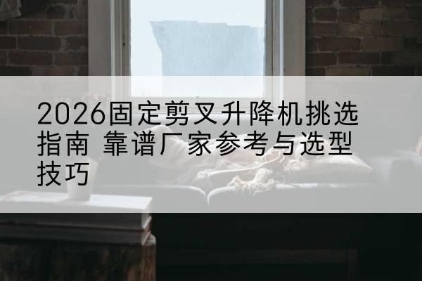 隆子固定剪叉升降机厂家推荐-2026固定剪叉升降机挑选指南 靠谱厂家参考与选型技巧