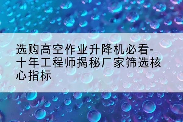 隆子高空作业升降机厂家推荐-选购高空作业升降机必看-十年工程师揭秘厂家筛选核心指标