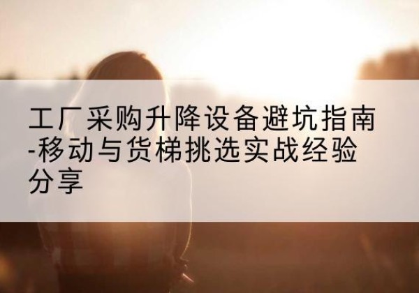 隆子移动式升降机怎么选-工厂采购升降设备避坑指南-移动与货梯挑选实战经验分享