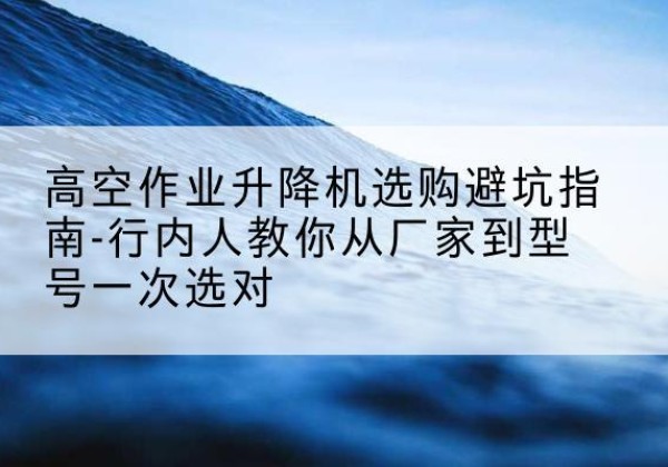 隆子升降平台厂家-高空作业升降机选购避坑指南-行内人教你从厂家到型号一次选对