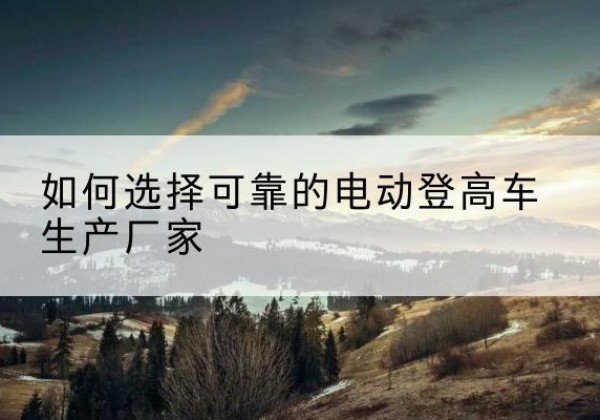 隆子电动登高车厂家-如何选择可靠的电动登高车生产厂家