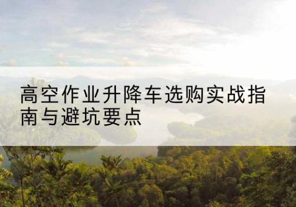 隆子升降车怎么选-高空作业升降车选购实战指南与避坑要点