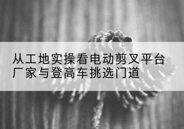隆子电动剪叉升降平台厂家-从工地实操看电动剪叉平台厂家与登高车挑选门道