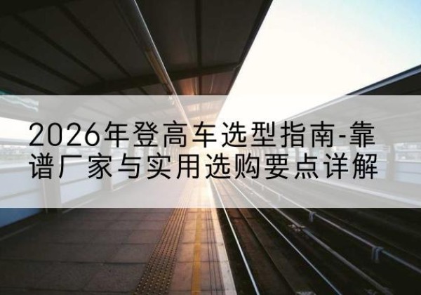 隆子登高车厂家推荐-2026年登高车选型指南-靠谱厂家与实用选购要点详解